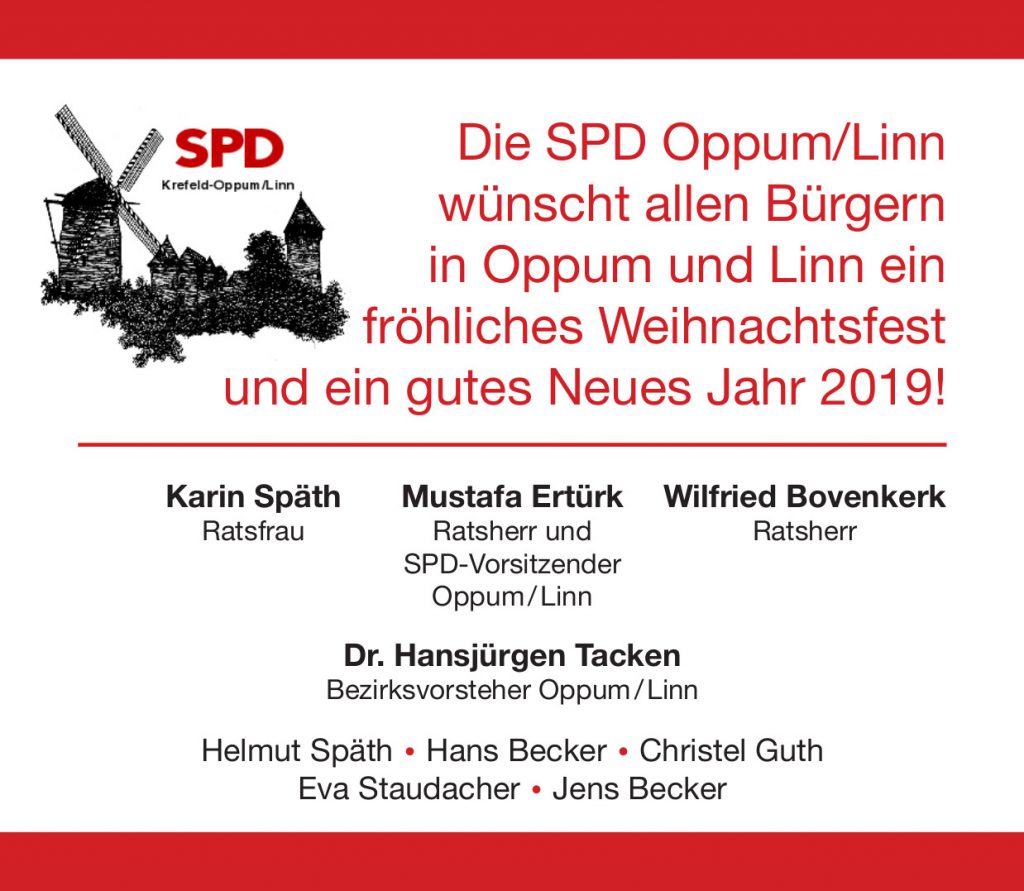 Die SPD Oppum-Linn wünscht allen Bürgern in Oppum und Linn ein fröhliches Weihnachtsfest und ein gutes Neues Jahr 2019!
Mustafa Ertürk, Ratsherr und SPD-Vorsitzender Oppum-Linn.
Karin Späth, Ratsfrau.
Wilfried Bovenkerk, Ratsherr.
Dr. Hansjürgen Tacken, Bezirksvorsteher Oppum-Linn.
Helmut Späth, Hans Becker, Christel Guth, Eva Staudacher, Jens Becker